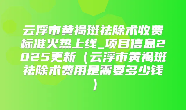 云浮市黄褐斑祛除术收费标准火热上线_项目信息2025更新（云浮市黄褐斑祛除术费用是需要多少钱）