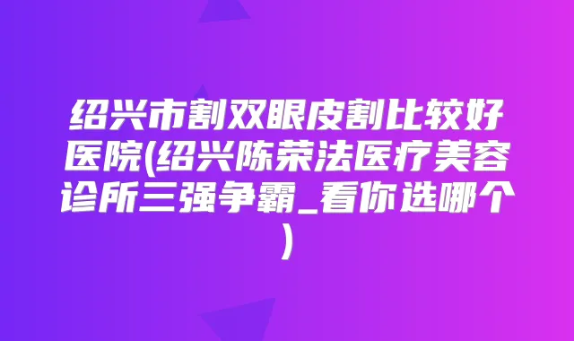 绍兴市割双眼皮割比较好医院(绍兴陈荣法医疗美容诊所三强争霸_看你选哪个)
