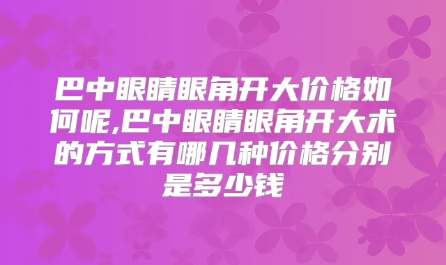 巴中眼睛眼角开大价格如何呢,巴中眼睛眼角开大术的方式有哪几种价格分别是多少钱