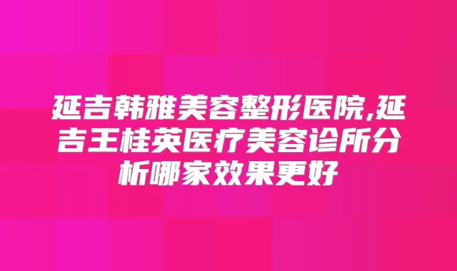 延吉韩雅美容整形医院,延吉王桂英医疗美容诊所分析哪家效果更好