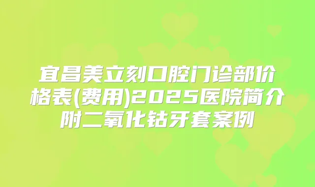 宜昌美立刻口腔门诊部价格表(费用)2025医院简介附二氧化钴牙套案例
