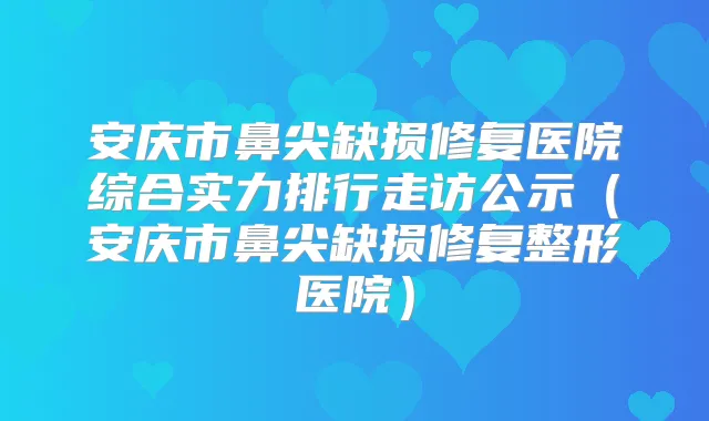 安庆市鼻尖缺损修复医院综合实力排行走访公示（安庆市鼻尖缺损修复整形医院）