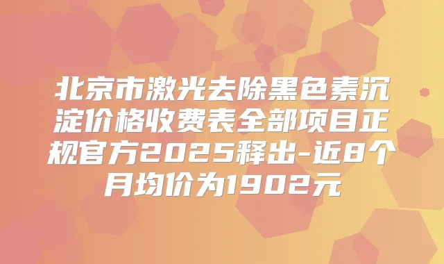 北京市激光去除黑色素沉淀价格收费表全部项目正规官方2025释出-近8个月均价为1902元