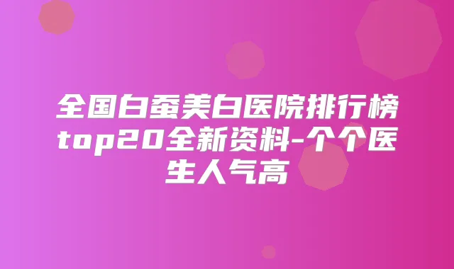 全国白蚕美白医院排行榜top20全新资料-个个医生人气高