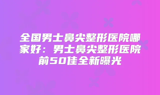 全国男士鼻尖整形医院哪家好：男士鼻尖整形医院前50佳全新曝光