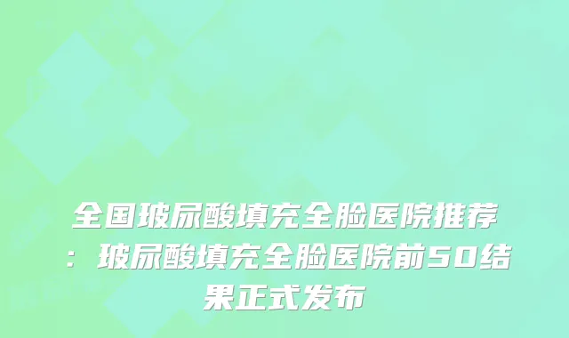 全国玻尿酸填充全脸医院推荐:玻尿酸填充全脸医院前50结果正式发布