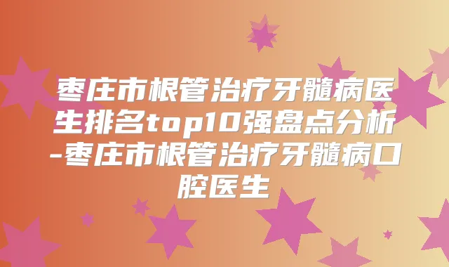 枣庄市根管牙髓病医生排名top10强盘点分析-枣庄市根管牙髓病口腔医生