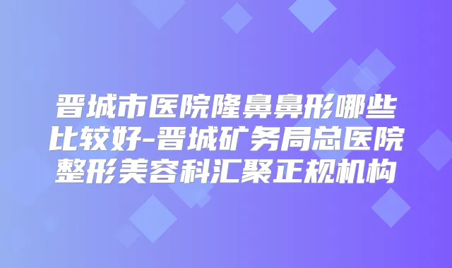 晋城市医院隆鼻鼻形哪些比较好-晋城矿务局总医院整形美容科汇聚正规机构