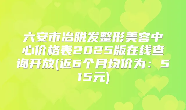六安市冶脱发整形美容中心价格表2025版在线查询开放(近6个月均价为：515元)