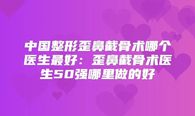 中国整形歪鼻截骨术哪个医生好:歪鼻截骨术医生50强哪里做的好