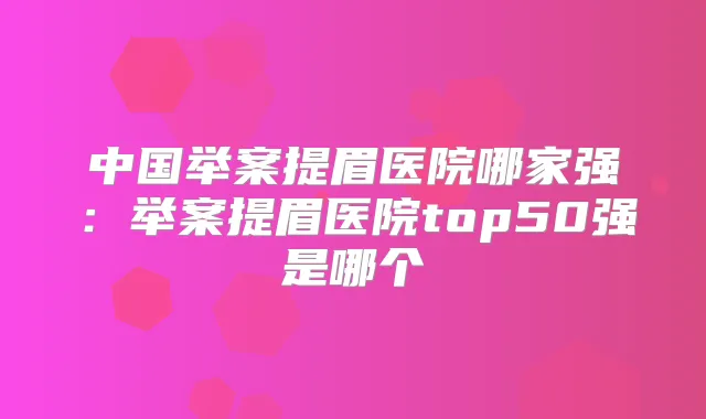 中国举案提眉医院哪家强:举案提眉医院top50强是哪个