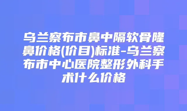 乌兰察布市鼻中隔软骨隆鼻价格(价目)标准-乌兰察布市中心医院整形外科手术什么价格