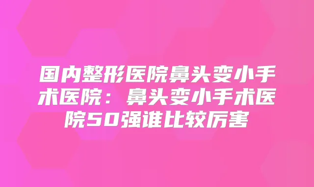 国内整形医院鼻头变小手术医院:鼻头变小手术医院50强谁比较厉害