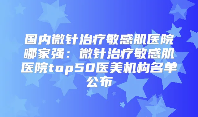 国内微针敏感肌医院哪家强:微针敏感肌医院top50医美机构名单公布
