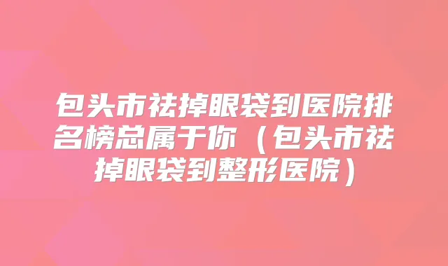 包头市祛掉眼袋到医院排名榜总属于你(包头市祛掉眼袋到整形医院)