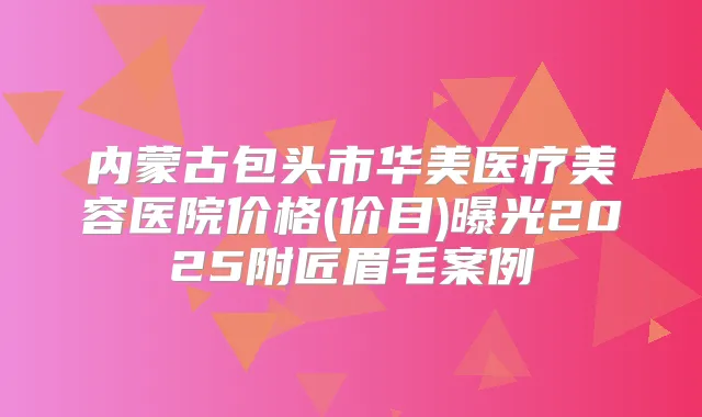 内蒙古包头市华美医疗美容医院价格(价目)曝光2025附匠眉毛案例