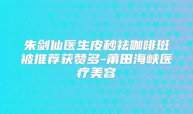 朱剑仙医生皮秒祛咖啡斑被推荐获赞多-莆田海峡医疗美容