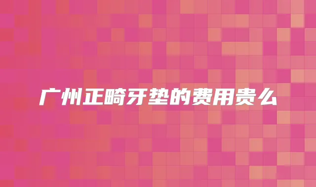 广州正畸牙垫的费用贵么
