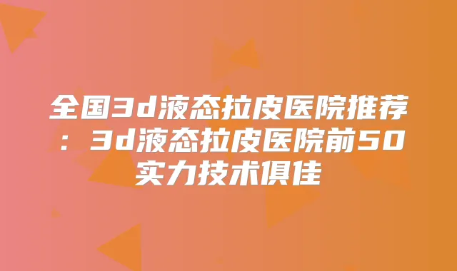 全国3d液态拉皮医院推荐:3d液态拉皮医院前50实力技术俱佳