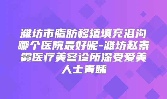 潍坊市脂肪移植填充泪沟哪个医院好呢-潍坊赵素霞医疗美容诊所深受爱美人士青睐