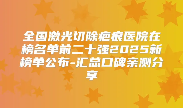 全国激光切除疤痕医院在榜名单前二十强2025新榜单公布-汇总口碑亲测分享