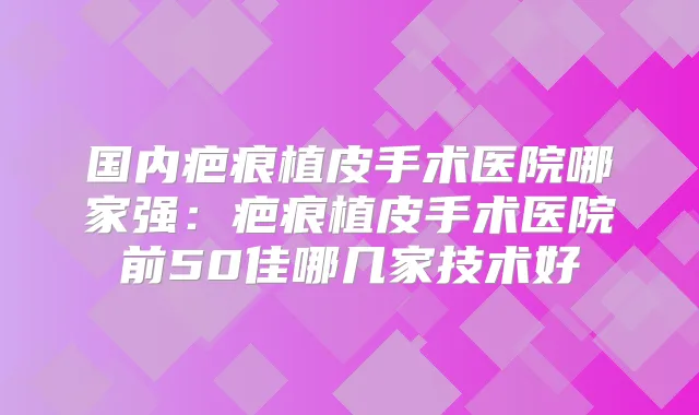国内疤痕植皮手术医院哪家强:疤痕植皮手术医院前50佳哪几家技术好