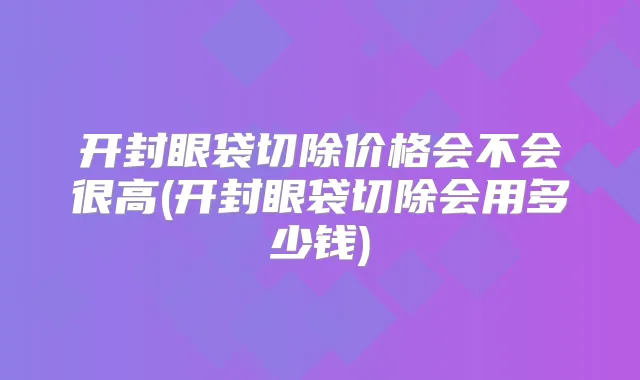 开封眼袋切除价格会不会很高(开封眼袋切除会用多少钱)