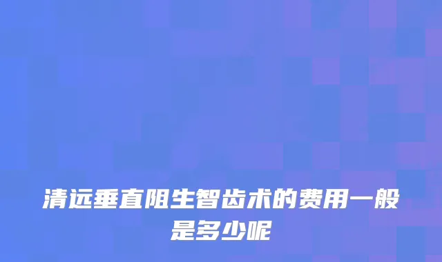 清远垂直阻生智齿术的费用一般是多少呢