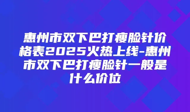 惠州市双下巴打瘦脸针价格表2025火热上线-惠州市双下巴打瘦脸针一般是什么价位