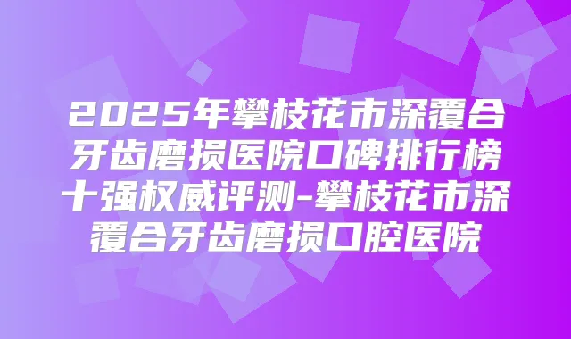 2025年攀枝花市深覆合牙齿磨损医院口碑排行榜十强评测-攀枝花市深覆合牙齿磨损口腔医院