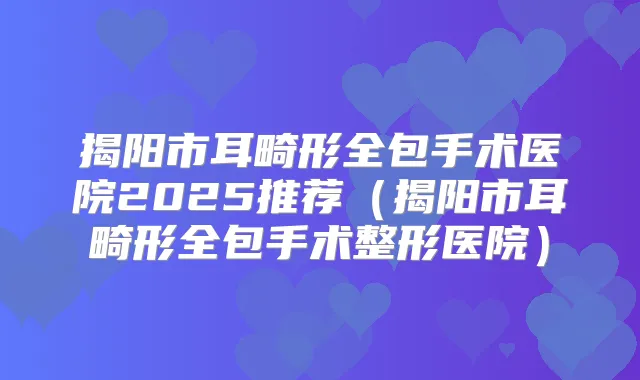 揭阳市耳畸形全包手术医院2025推荐(揭阳市耳畸形全包手术整形医院)