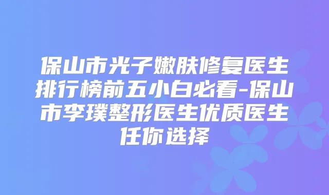 保山市光子嫩肤修复医生排行榜前五小白必看-保山市李璞整形医生优质医生任你选择