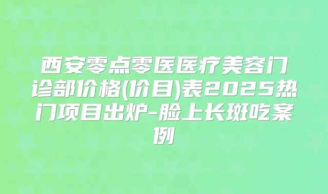 西安零点零医医疗美容门诊部价格(价目)表2025热门项目出炉-脸上长斑吃案例