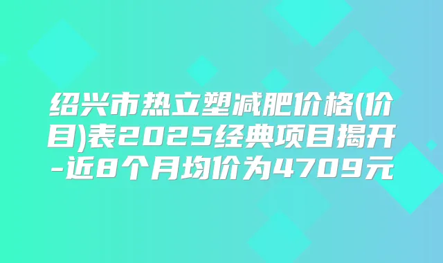 title="绍兴市热立塑减肥价格(价目)表2025经典项目揭开-近8个月均价为4709元"