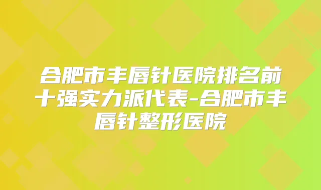合肥市丰唇针医院排名前十强实力派代表-合肥市丰唇针整形医院
