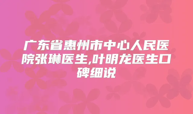 广东省惠州市中心人民医院张琳医生,叶明龙医生口碑细说