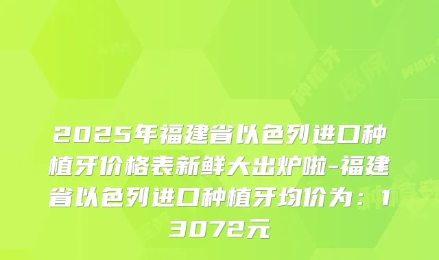 2025年福建省以色列进口种植牙价格表新鲜大出炉啦-福建省以色列进口种植牙均价为:13072元
