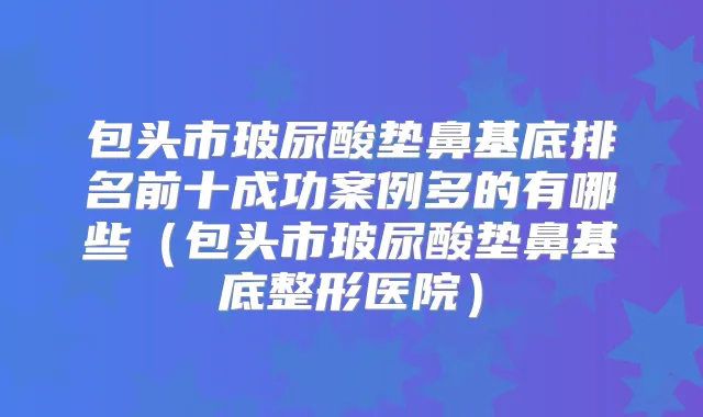 包头市玻尿酸垫鼻基底排名前十成功案例多的有哪些（包头市玻尿酸垫鼻基底整形医院）