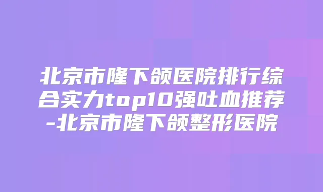 北京市隆下颌医院排行综合实力top10强吐血推荐-北京市隆下颌整形医院