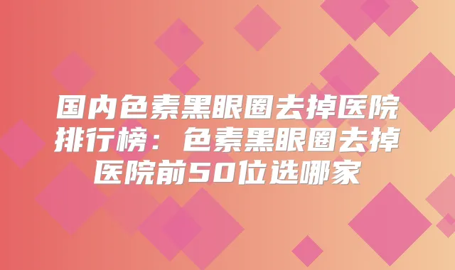 国内色素黑眼圈去掉医院排行榜:色素黑眼圈去掉医院前50位选哪家