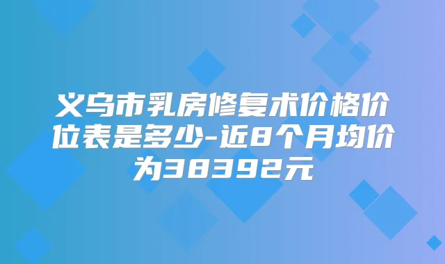义乌市乳房修复术价格价位表是多少-近8个月均价为38392元