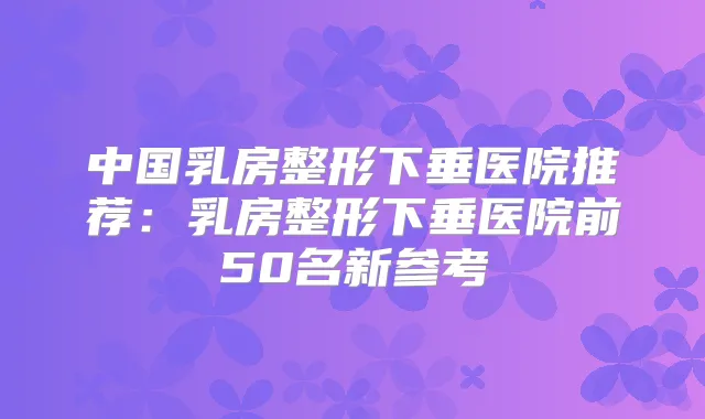 title="中国乳房整形下垂医院推荐：乳房整形下垂医院前50名新参考"