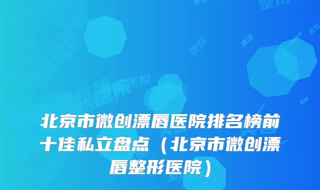 北京市微创漂唇医院排名榜前十佳私立盘点(北京市微创漂唇整形医院)