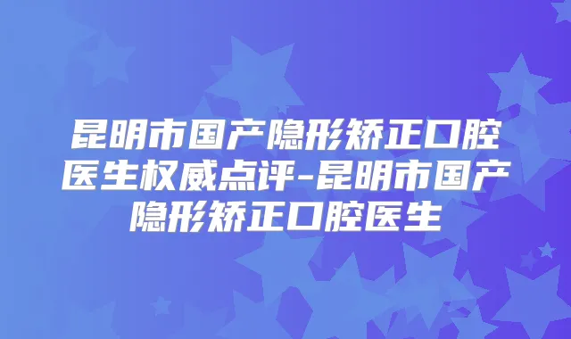 昆明市国产隐形矫正口腔医生点评-昆明市国产隐形矫正口腔医生