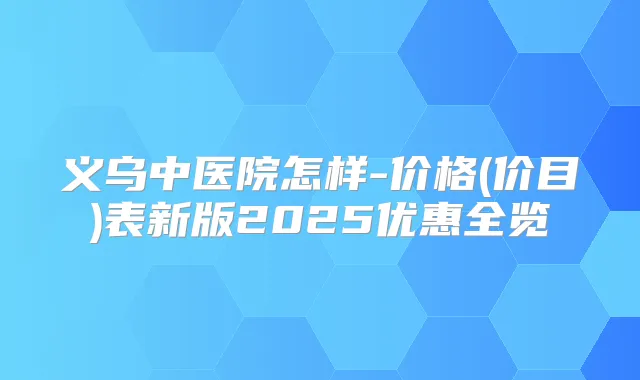 义乌中医院怎样-价格(价目)表新版2025优惠全览
