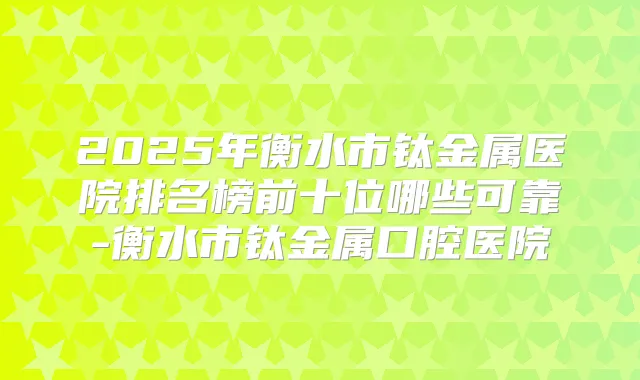 2025年衡水市钛金属医院排名榜前十位哪些可靠-衡水市钛金属口腔医院