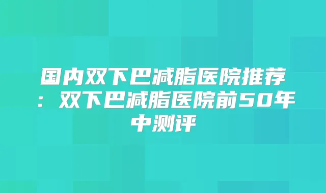 国内双下巴减脂医院推荐:双下巴减脂医院前50年中测评