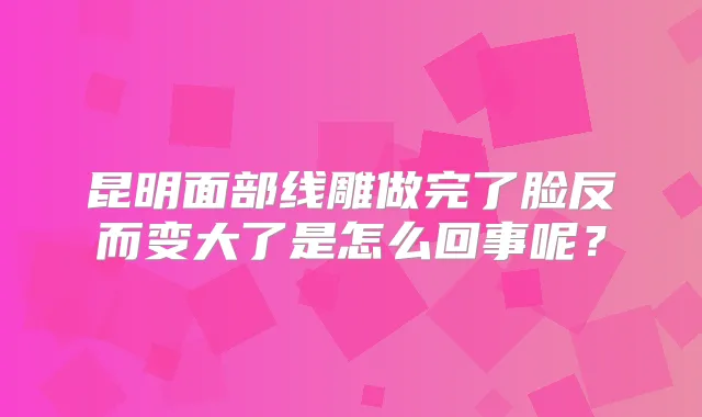 昆明面部线雕做完了脸反而变大了是怎么回事呢?