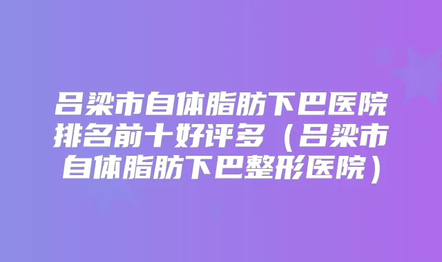吕梁市自体脂肪下巴医院排名前十好评多(吕梁市自体脂肪下巴整形医院)