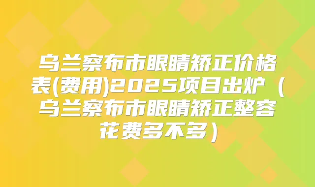 乌兰察布市眼睛矫正价格表(费用)2025项目出炉（乌兰察布市眼睛矫正整容花费多不多）